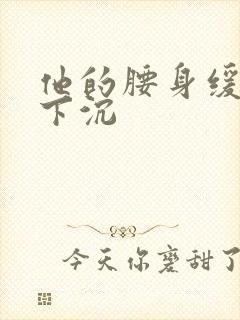 他的腰身缓慢的下沉