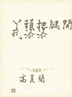 丫头把腿开大让我添添