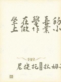 坐在学长的巨大上做作业小说