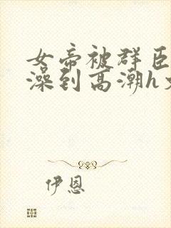 女帝被群臣伦流澡到高潮h文