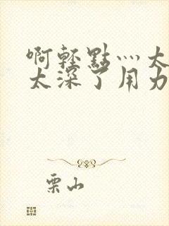 啊轻点灬太粗嗯太深了用力