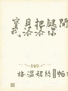 宝贝把腿开大让我添添你