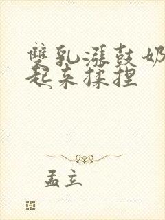 双乳涨鼓奶头翘起来揉捏