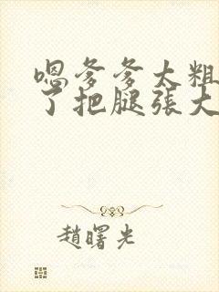 嗯爹爹太粗太长了把腿张大点