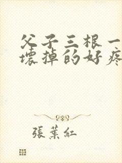 父子三根一起会坏掉的好疼