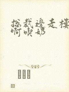 总裁边走楼梯嗯啊吃奶