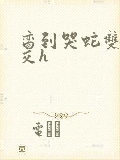 脔到哭蛇双根宫交h