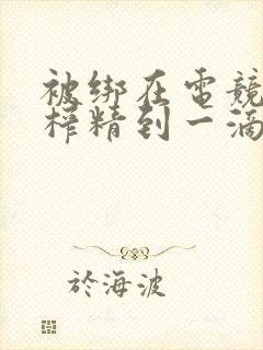 被绑在电竞椅上榨精到一滴不剩