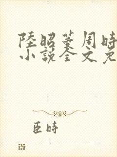 陆昭菱周时阅的小说全文免费阅读