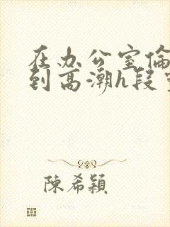 在办公室伦流澡到高潮h段灵兮