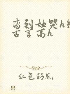 脔到她哭h粗话古言高h