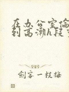 在办公室伦流澡到高潮h段灵兮