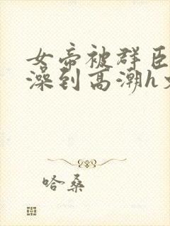 女帝被群臣伦流澡到高潮h文