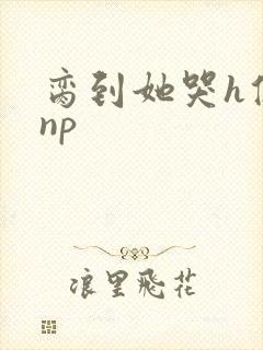 脔到她哭h修仙np