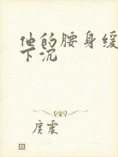 他的腰身缓慢的下沉