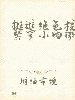 挺进绝色校花的紧窄小肉微博