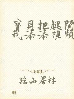 宝贝把腿开大让我添添视频