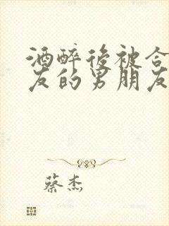 酒醉后被合租室友的男朋友睡了