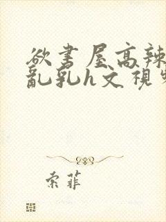 欲书屋高辣h文乱乳h文视频