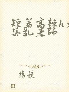短篇高辣h文合集乱老师