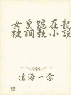 女皇跪在龙椅前被调教小说