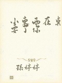 小东西在桌子上要了你