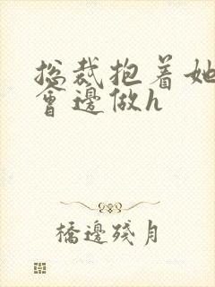 总裁抱着她边开会边做h