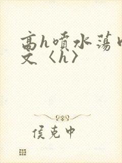 高h喷水荡肉欲文〈h〉