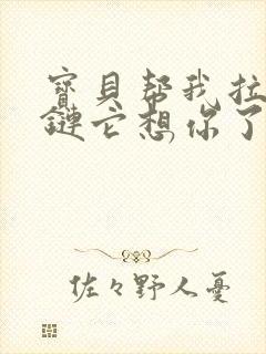 宝贝帮我拉开拉链它想你了视频