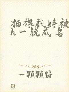 拍裸戏时被c了h一脱成名