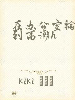 在办公室轮流澡到高潮h