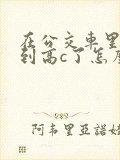 在公交车里c弄到高c了怎么办