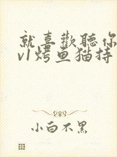 就喜欢听你叫1v1烤鱼猫持竿钓鱼