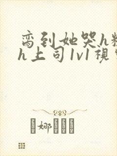 脔到她哭h粗话h上司1v1视频