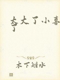 太大了小喜涨死了