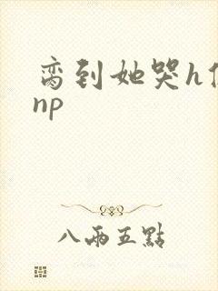 脔到她哭h修仙np