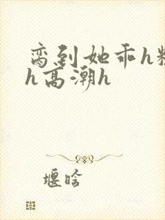 脔到她乖h粗话h高潮h