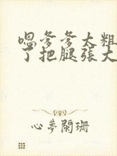 嗯爹爹太粗太长了把腿张大点