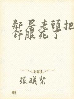 邻居老头把我弄舒服死了