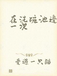 在洗碗池边要了一次