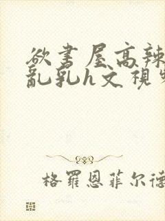 欲书屋高辣h文乱乳h文视频