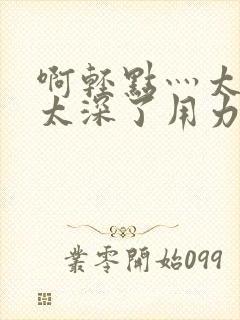 啊轻点灬太粗嗯太深了用力