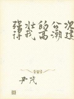 强壮的公次次弄得我高潮建国