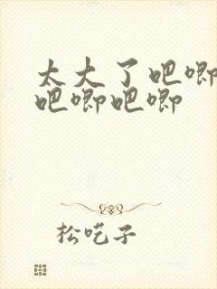 太大了吧唧吧唧吧唧吧唧