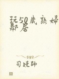 玩50岁熟妇女邻居