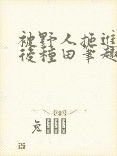 被野人拖进山洞后种田笔趣阁