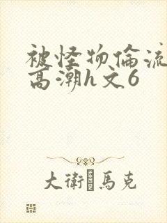 被怪物伦流澡到高潮h文6