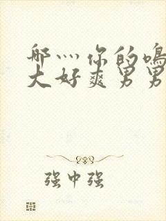 哪灬你的鸣巴好大好爽男男