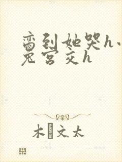 脔到她哭h小白兔宫交h