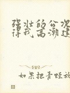 强壮的公次次弄得我高潮建国